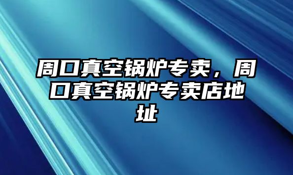 周口真空鍋爐專賣，周口真空鍋爐專賣店地址