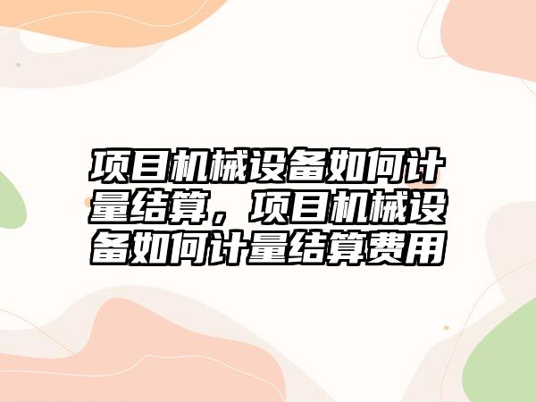 項目機械設(shè)備如何計量結(jié)算，項目機械設(shè)備如何計量結(jié)算費用