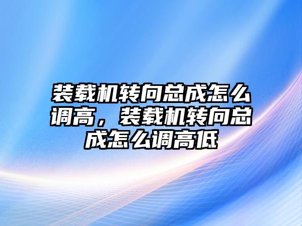 裝載機轉向總成怎么調高，裝載機轉向總成怎么調高低