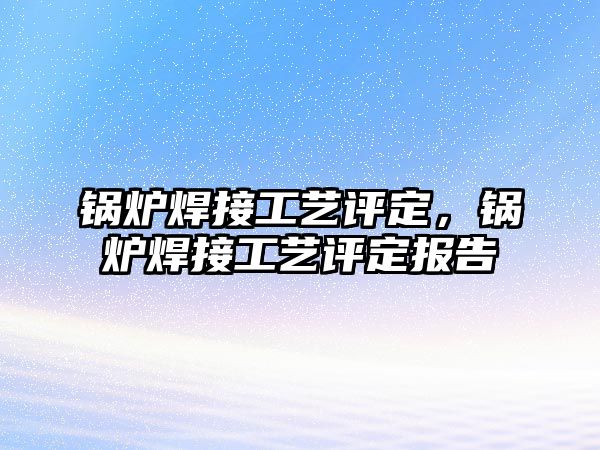 鍋爐焊接工藝評定，鍋爐焊接工藝評定報告