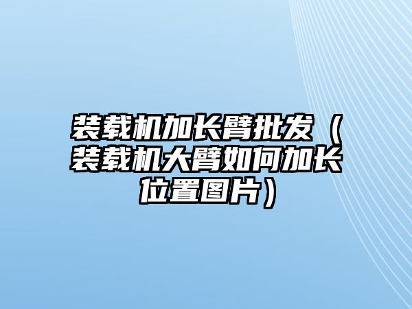 裝載機加長臂批發（裝載機大臂如何加長位置圖片）