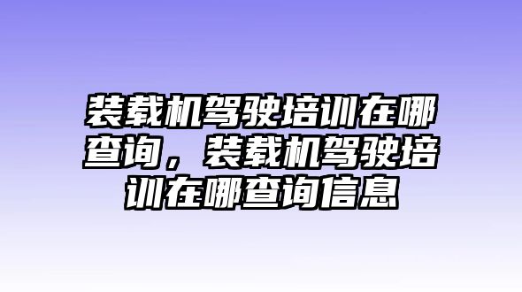 裝載機駕駛培訓在哪查詢，裝載機駕駛培訓在哪查詢信息