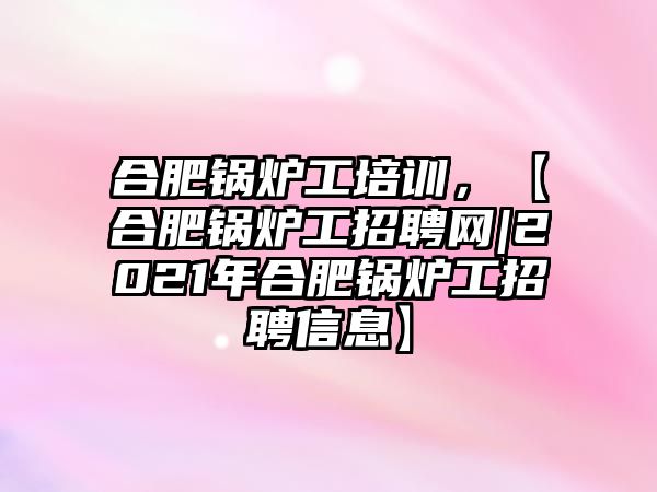 合肥鍋爐工培訓，【合肥鍋爐工招聘網(wǎng)|2021年合肥鍋爐工招聘信息】