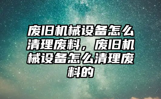 廢舊機械設備怎么清理廢料，廢舊機械設備怎么清理廢料的