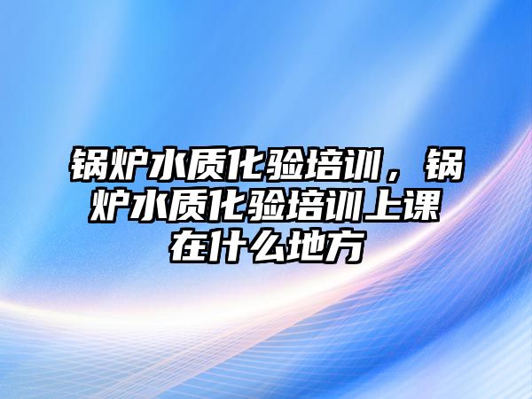 鍋爐水質化驗培訓，鍋爐水質化驗培訓上課在什么地方