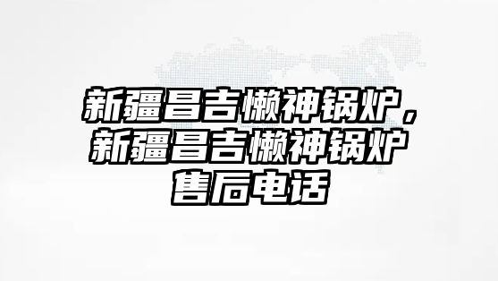 新疆昌吉懶神鍋爐，新疆昌吉懶神鍋爐售后電話