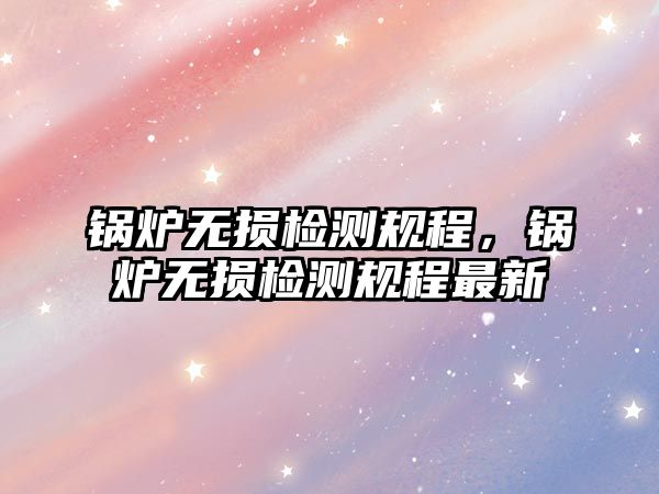 鍋爐無損檢測規程，鍋爐無損檢測規程最新