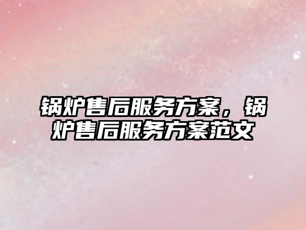 鍋爐售后服務方案，鍋爐售后服務方案范文