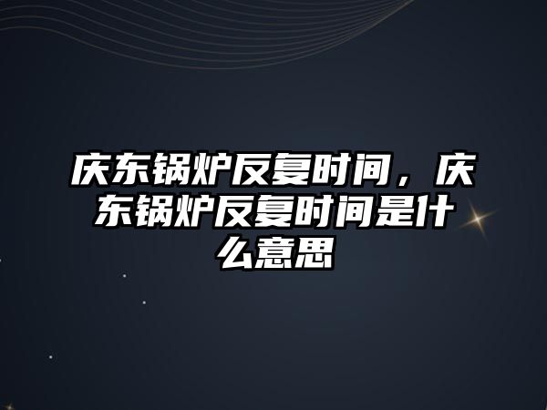 慶東鍋爐反復時間，慶東鍋爐反復時間是什么意思