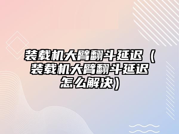 裝載機大臂翻斗延遲（裝載機大臂翻斗延遲怎么解決）