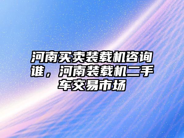 河南買賣裝載機咨詢誰，河南裝載機二手車交易市場