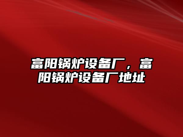 富陽鍋爐設(shè)備廠，富陽鍋爐設(shè)備廠地址