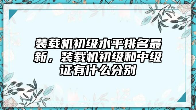 裝載機初級水平排名最新，裝載機初級和中級證有什么分別