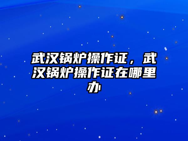 武漢鍋爐操作證，武漢鍋爐操作證在哪里辦