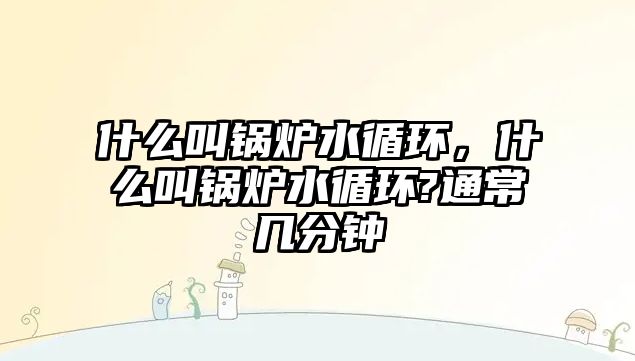 什么叫鍋爐水循環(huán)，什么叫鍋爐水循環(huán)?通常幾分鐘