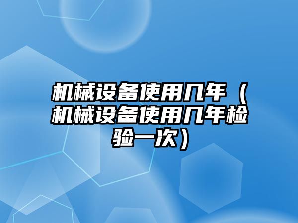 機(jī)械設(shè)備使用幾年（機(jī)械設(shè)備使用幾年檢驗(yàn)一次）