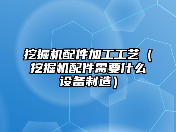 挖掘機配件加工工藝（挖掘機配件需要什么設備制造）