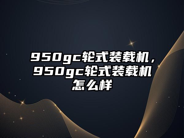 950gc輪式裝載機，950gc輪式裝載機怎么樣