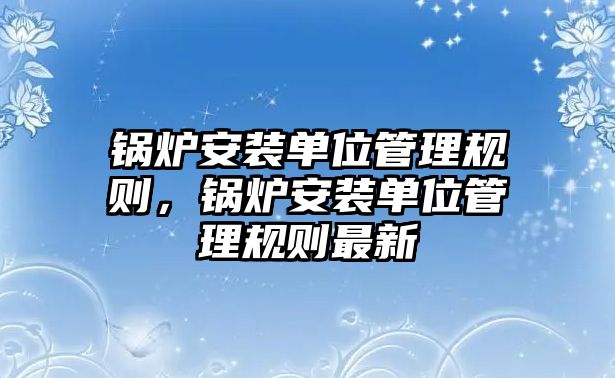 鍋爐安裝單位管理規則，鍋爐安裝單位管理規則最新