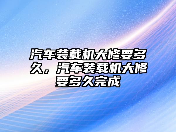 汽車裝載機大修要多久，汽車裝載機大修要多久完成