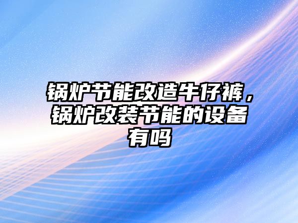 鍋爐節能改造牛仔褲，鍋爐改裝節能的設備有嗎