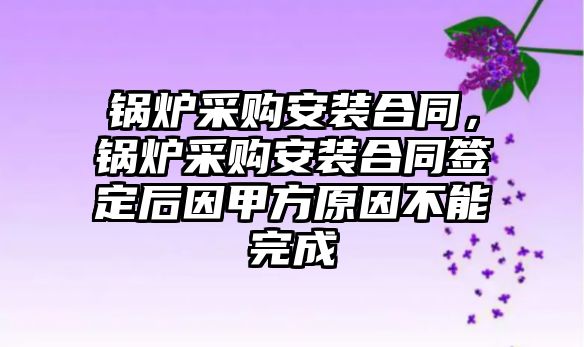 鍋爐采購安裝合同，鍋爐采購安裝合同簽定后因甲方原因不能完成