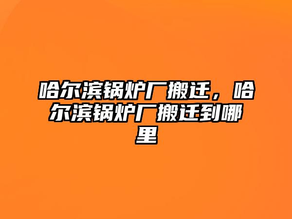 哈爾濱鍋爐廠搬遷，哈爾濱鍋爐廠搬遷到哪里