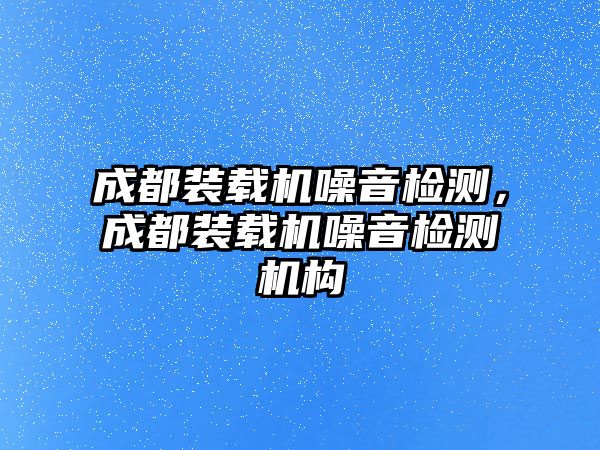 成都裝載機(jī)噪音檢測，成都裝載機(jī)噪音檢測機(jī)構(gòu)