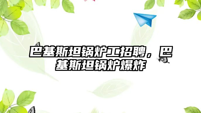 巴基斯坦鍋爐工招聘，巴基斯坦鍋爐爆炸