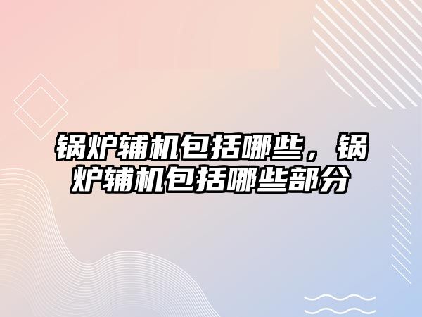 鍋爐輔機包括哪些，鍋爐輔機包括哪些部分