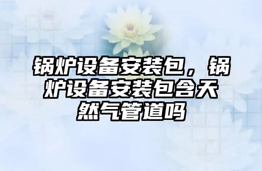 鍋爐設備安裝包，鍋爐設備安裝包含天然氣管道嗎