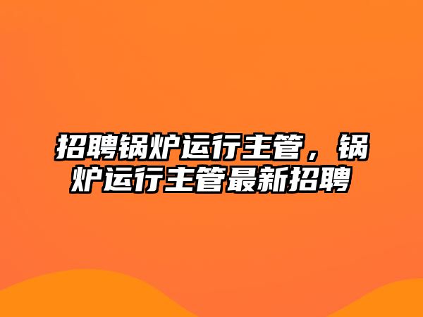 招聘鍋爐運行主管，鍋爐運行主管最新招聘