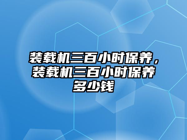 裝載機三百小時保養(yǎng)，裝載機三百小時保養(yǎng)多少錢