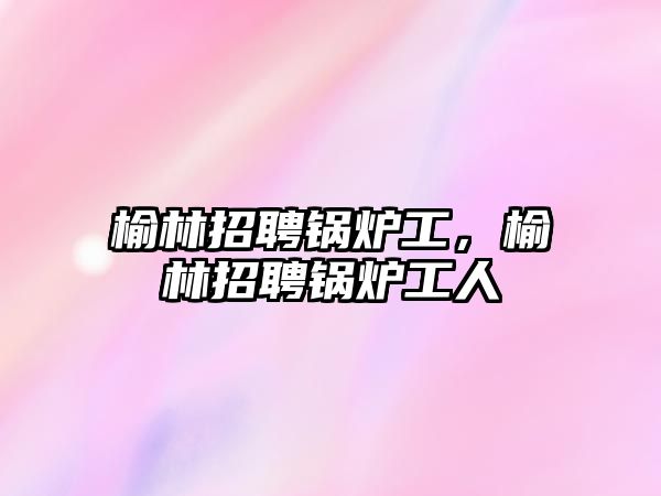 榆林招聘鍋爐工，榆林招聘鍋爐工人