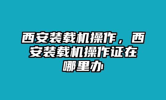 西安裝載機操作，西安裝載機操作證在哪里辦