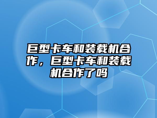 巨型卡車和裝載機合作，巨型卡車和裝載機合作了嗎