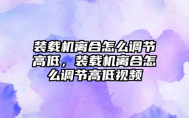 裝載機離合怎么調節(jié)高低，裝載機離合怎么調節(jié)高低視頻