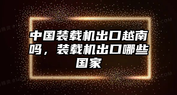 中國裝載機出口越南嗎，裝載機出口哪些國家