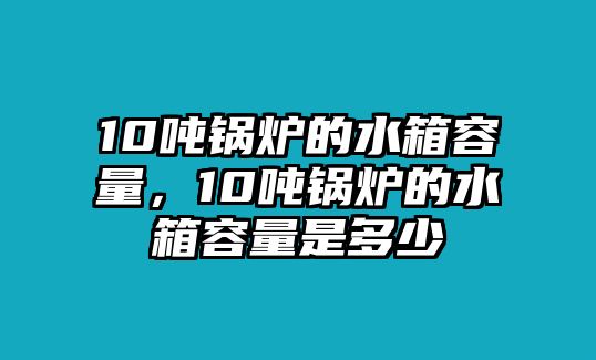 10噸鍋爐的水箱容量，10噸鍋爐的水箱容量是多少