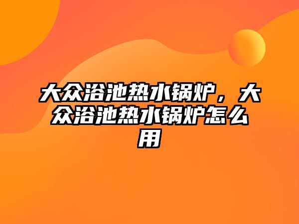 大眾浴池熱水鍋爐，大眾浴池熱水鍋爐怎么用