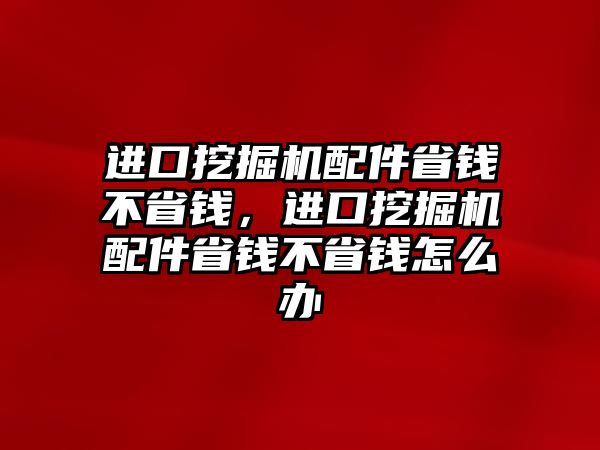 進口挖掘機配件省錢不省錢，進口挖掘機配件省錢不省錢怎么辦