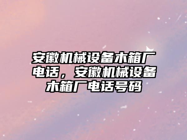 安徽機(jī)械設(shè)備木箱廠電話，安徽機(jī)械設(shè)備木箱廠電話號(hào)碼