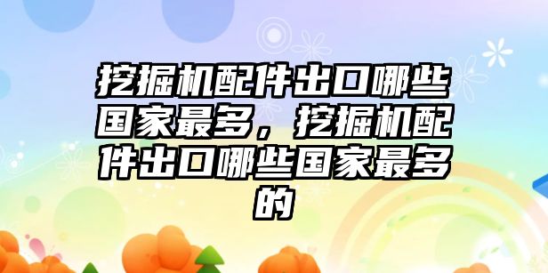 挖掘機配件出口哪些國家最多，挖掘機配件出口哪些國家最多的