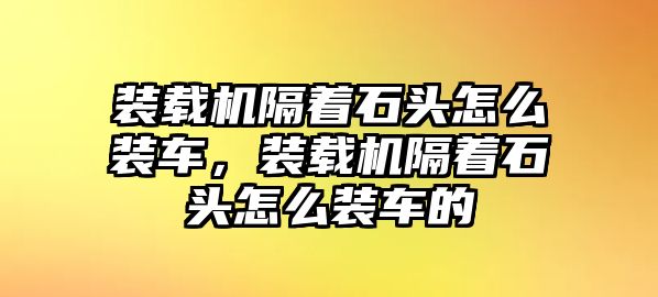 裝載機隔著石頭怎么裝車，裝載機隔著石頭怎么裝車的