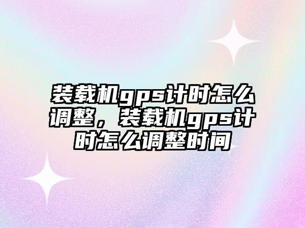 裝載機gps計時怎么調整，裝載機gps計時怎么調整時間