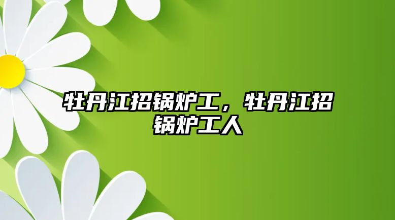 牡丹江招鍋爐工，牡丹江招鍋爐工人