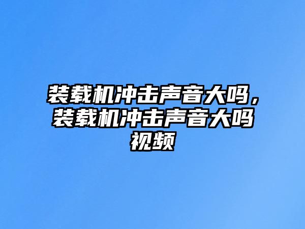 裝載機沖擊聲音大嗎，裝載機沖擊聲音大嗎視頻