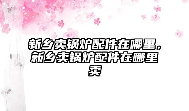 新鄉賣鍋爐配件在哪里，新鄉賣鍋爐配件在哪里賣