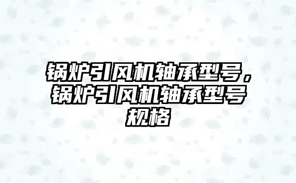 鍋爐引風機軸承型號，鍋爐引風機軸承型號規格