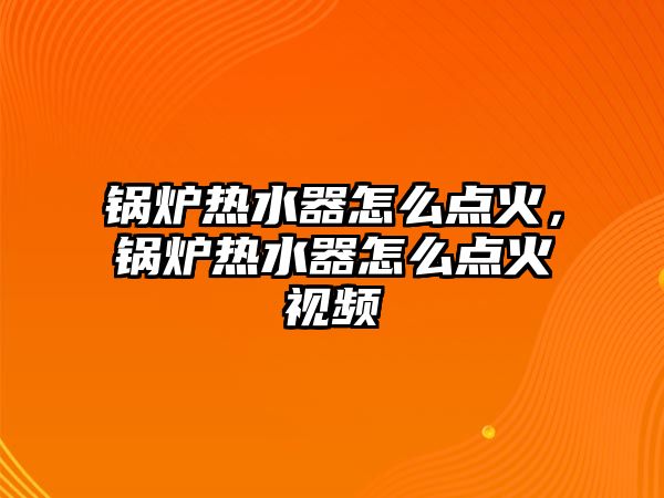 鍋爐熱水器怎么點火，鍋爐熱水器怎么點火視頻